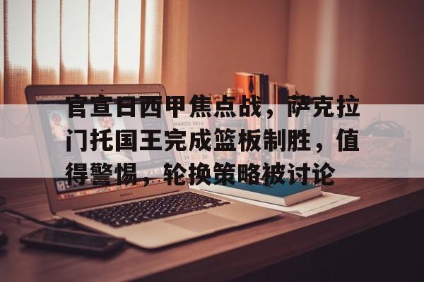 关于官宣日西甲焦点战，萨克拉门托国王完成篮板制胜，值得警惕，轮换策略被讨论的信息