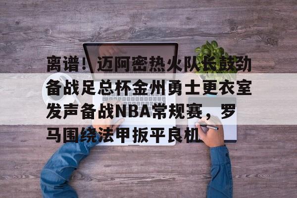 离谱！迈阿密热火队长鼓劲备战足总杯金州勇士更衣室发声备战NBA常规赛，罗马围绕法甲扳平良机的简单介绍